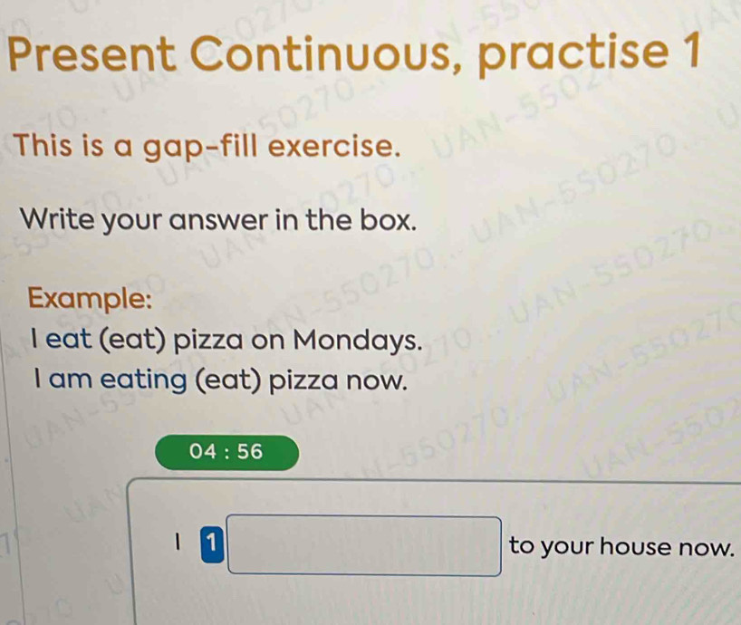 Present Continuous, practise 1 
This is a gap-fill exercise. 
Write your answer in the box. 
Example: 
I eat (eat) pizza on Mondays. 
I am eating (eat) pizza now.
04:56
| | (1,1=frac 1 to your house now.