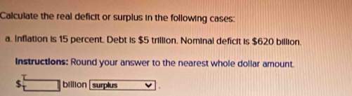 Calculate the real deficit or surplus in the following cases: 
a. Inflation is 15 percent. Debt is $5 trillion. Nominal deficit is $620 billion. 
Instructions: Round your answer to the nearest whole dollar amount.
$ billion surplus