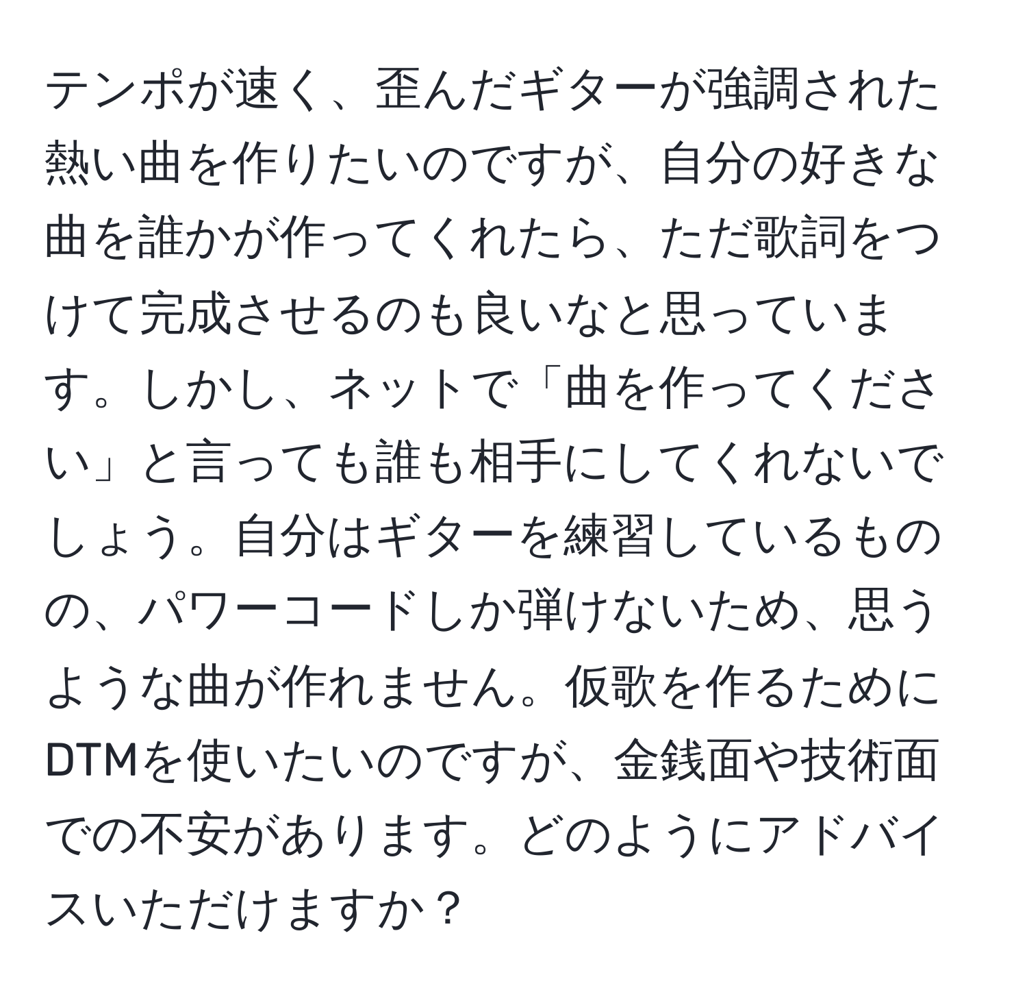 テンポが速く、歪んだギターが強調された熱い曲を作りたいのですが、自分の好きな曲を誰かが作ってくれたら、ただ歌詞をつけて完成させるのも良いなと思っています。しかし、ネットで「曲を作ってください」と言っても誰も相手にしてくれないでしょう。自分はギターを練習しているものの、パワーコードしか弾けないため、思うような曲が作れません。仮歌を作るためにDTMを使いたいのですが、金銭面や技術面での不安があります。どのようにアドバイスいただけますか？