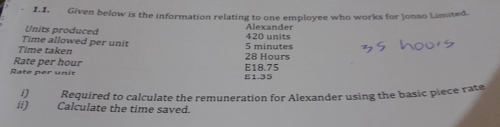 Given below is the information relating to one employee who works for Jonso Limited. 
Units produced 
Alexander
420 units 
Time allowed per unit 
Time taken
5 minutes
Rate per hour
28 Hours
E18.75
Rate per unit
E1.35
i)€ Required to calculate the remuneration for Alexander using the basic piece rate 
ii) Calculate the time saved.