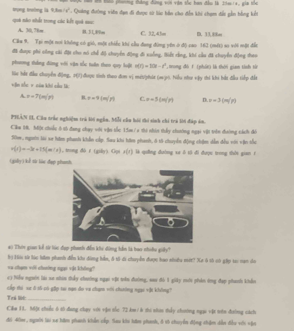 Cộc bin lên tháo phương tháng đứng với vận tốc ban đầu là 25m/s, gia tốc
trụng trường là 9,8m/s^2. Quảng đường viên đạn đi được từ lúc bản cho đến khi chạm đất gần bằng kết
quả nào nhất trong các kết quả sau:
A. 30, 78m B. 31,89m C. 32,43m D. 33,88m
Cầu 9. Tại một nơi không có gió, một chiếc khi cầu đang đứng yên ở độ cao 162 (mét) so với mặt đất
đã được phi cũng cái đặt cho nó chế độ chuyển động đi xuống. Biết rằng, khí cầu đã chuyển động theo
phương thắng đứng với vận tốc tuần theo quy luặt v(t)=10t-t^2 ,trong đó f (phút) là thời gian tỉnh từ
lắc bắt đầu chuyển động, p(t) ( được tính theo đơn vị mét/phút (m/p). Nều như vậy thi khi bắt đầu tiếp đất
vận tốc v của khí cầu là:
A. v=7(m/p) B. v=9(m/p) C. v=5(m/p) D. v=3(m/p)
PHAN II. Câu trắc nghiệm trà lời ngắn. Mỗi câu hỏi thí sinh chi trà lời đáp án.
Ciu 10, Một chiếc ô tổ đang chạy với vận tốc 15m / s thì nhín thấy chướng ngại vật trên đường cách đó
S0m, ngườn lái xe hăm phanh khẩn cấp. Sau khi hăm phanh, ô tô chuyển động chặm dẫn đều với vận tốc
v(t)=-3t+15(m/s) , trìng đó s (giāy). Gọi s(t) là quảng đường xe ô tô đi được trong thời gian 1
(giảy) kể từ lúc đạp phanh.
a) Thin gian kể từ lúc đụp phanh đến khi đồng hần là bao nhiêu giây?
bị Hii từ lúc hăm phanh đến khi đứng hần, ô tô di chuyển được bao nhiều mét? Xe ô tô có gặp tai nạn do
va chạm với chưíng ngại vật không?
c) Nều nguờn lái xe nhín thấy chưởng ngại vật trên đường, sau đó 1 giảy mới phản ứng đạp phanh khân
cấp thi xe ô tô có gặp ta nạn do va chạm với chướng ngại vật không?
Trẻ lột_
Câa 1L. Một chiếc 6 từ đang chạy với vận tắc 72 km/ h thi nhin thấy chướng ngại vật trên đường cách
đó 40m, người lài xe hăm phanh khẩn cấp. Sau khi hăm phanh, ô tô chuyển động thậm dẫn đều với vận