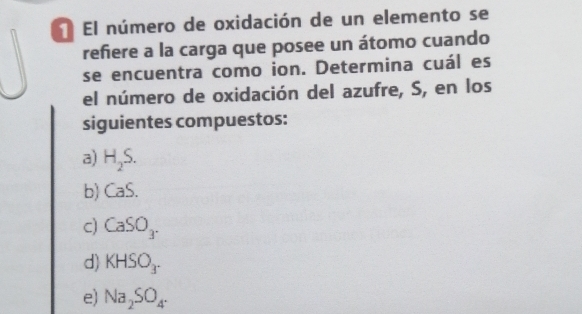 El número de oxidación de un elemento se
refiere a la carga que posee un átomo cuando
se encuentra como ion. Determina cuál es
el número de oxidación del azufre, S, en los
siguientes compuestos:
a) H_2S.
b) CaS.
c) CaSO_3.
d) KHSO_3.
e) Na_2SO_4·