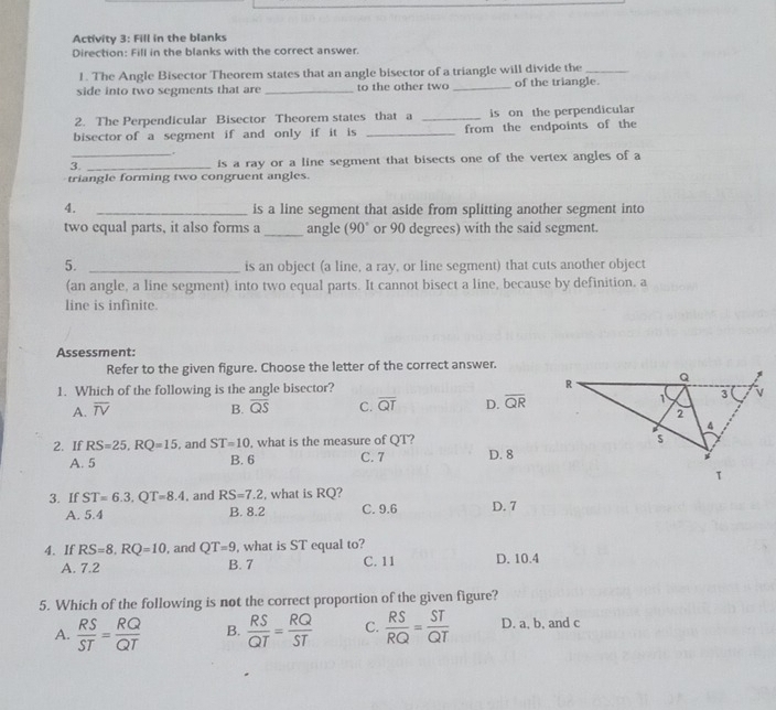 Activity 3: Fill in the blanks
Direction: Fill in the blanks with the correct answer.
1. The Angle Bisector Theorem states that an angle bisector of a triangle will divide the_
side into two segments that are _to the other two _of the triangle.
2. The Perpendicular Bisector Theorem states that a _is on the perpendicular
bisector of a segment if and only if it is _from the endpoints of the
.
3._ _is a ray or a line segment that bisects one of the vertex angles of a
triangle forming two congruent angles.
4. _is a line segment that aside from splitting another segment into
two equal parts, it also forms a_ angle (90° or 90 degrees) with the said segment.
5. _is an object (a line, a ray, or line segment) that cuts another object
(an angle, a line segment) into two equal parts. It cannot bisect a line, because by definition, a
line is infinite.
Assessment:
Refer to the given figure. Choose the letter of the correct answer.
1. Which of the following is the angle bisector?
A. overline TV B. overline QS C. overline QT D. overline QR
2. If RS=25, RQ=15 , and ST=10 , what is the measure of QT ?
A. 5 B. 6 C. 7 D. 8
3. If ST=6.3, QT=8.4 , and RS=7.2 , what is RQ?
A. 5.4 B. 8.2 C. 9.6 D. 7
4. If RS=8, RQ=10 , and QT=9 , what is ST equal to?
A. 7.2 B. 7 C. 11 D. 10.4
5. Which of the following is not the correct proportion of the given figure?
A.  RS/ST = RQ/QT  B.  RS/QT = RQ/ST  C.  RS/RQ = ST/QT  D. a, b, and c