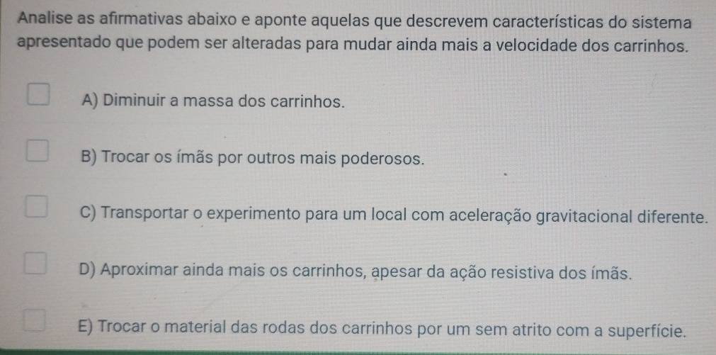 Analise as afirmativas abaixo e aponte aquelas que descrevem características do sistema
apresentado que podem ser alteradas para mudar ainda mais a velocidade dos carrinhos.
A) Diminuir a massa dos carrinhos.
B) Trocar os ímãs por outros mais poderosos.
C) Transportar o experimento para um local com aceleração gravitacional diferente.
D) Aproximar ainda mais os carrinhos, apesar da ação resistiva dos ímãs.
E) Trocar o material das rodas dos carrinhos por um sem atrito com a superfície.