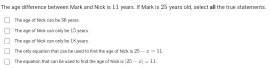 The age difference between Mark and Nick is 11 yars. I Mark is 25 years old, select all the true statemens.
The age-of Mick can be 296 neats.
The age of Nick nan only the 15 years.
The age of Nick can only be 1S years.
The cnly-squation than: cae be used to fimd the age-of Mick is 25-x=11
The equation that can be used to find the age of wisk is |25-a|=11