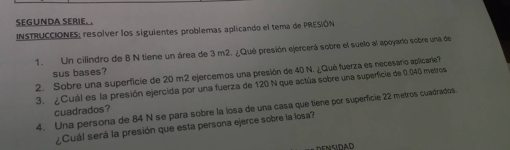 SEGUNDA SERIE. . 
INSTRUCCIONES: resolver los siguientes problemas aplicando el tema de PRESIÓN 
1. Un cilindro de 8 N tiene un área de 3 m2. ¿Qué presión ejercerá sobre el suelo al apoyarlo sobre una de 
sus bases? 
2. Sobre una superficie de 20 m2 ejercemos una presión de 40 N. ¿Qué fuerza es necesario aplicarle? 
3. ¿Cuál es la presión ejercida por una fuerza de 120 N que actúa sobre una superficie de 0.040 metros
4. Una persona de 84 N se para sobre la losa de una casa que tiene por superficie 22 metros cuadrados. 
cuadrados? 
¿Cuál será la presión que esta persona ejerce sobre la losa? 
DENSIDAD