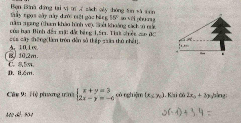 Bạn Bình đứng tại vị trí 4 cách cây thông 6m và nhìn
e
thấy ngọn cây này dưới một góc bằng 55° so với phương
nằm ngang (tham khảo hình vẽ). Biết khoảng cách từ mắt
của bạn Bình đến mặt đất bằng 1,6m. Tính chiều cao BC
của cây thông(làm tròn đến số thập phân thứ nhất).
5
A. 10,1m. 1.6m
A 6m n
B. 10,2m.
C. 8,5m.
D. 8,6m.
Câu 9: Hệ phương trình beginarrayl x+y=3 2x-y=-6endarray. có nghiệm (x_0;y_0). Khi đó 2x_0+3y_0;bằng:
Mã đề: 904