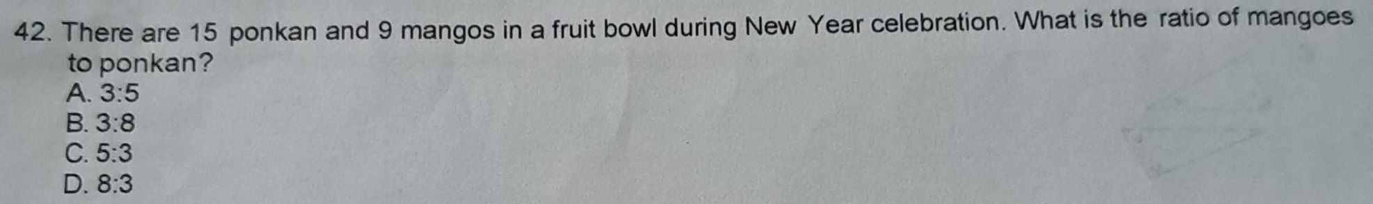 There are 15 ponkan and 9 mangos in a fruit bowl during New Year celebration. What is the ratio of mangoes
to ponkan?
A. 3:5
B. 3:8
C. 5:3
D. 8:3