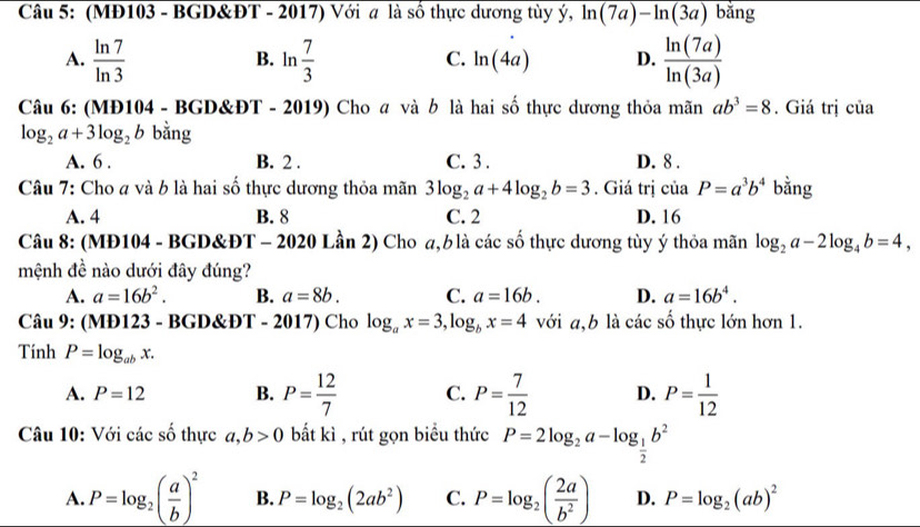 (MĐ103 - BGD&ĐT - 2017) Với a là số thực dương tùy ý, ln (7a)-ln (3a) bǎng
A.  ln 7/ln 3  ln  7/3   ln (7a)/ln (3a) 
B.
C. ln (4a) D.
Câu 6: (MĐ104 - BGD&ĐT - 2019) Cho  và b là hai số thực dương thỏa mãn ab^3=8. Giá trị của
log _2a+3log _2b bằng
A. 6 . B. 2 . C. 3 . D. 8 .
Câu 7: Cho a và b là hai số thực dương thỏa mãn 3log _2a+4log _2b=3. Giá trị của P=a^3b^4 bằng
A. 4 B. 8 C. 2 D. 16
Câu 8: (MĐ104 - BGD&ĐT - 2020 Lần 2) Cho a, b là các số thực dương tùy ý thỏa mãn log _2a-2log _4b=4,
mệnh đề nào dưới đây đúng?
A. a=16b^2. B. a=8b. C. a=16b. D. a=16b^4.
Câu 9: (MĐ123 - BGD&ĐT - 2017) Cho log _ax=3,log _bx=4 với a,b là các số thực lớn hơn 1.
Tính P=log _abx.
A. P=12 B. P= 12/7  C. P= 7/12  D. P= 1/12 
Câu 10: Với các số thực a,b>0 bắt kì , rút gọn biều thức P=2log _2a-log _ 1/2 b^2
A. P=log _2( a/b )^2 B. P=log _2(2ab^2) C. P=log _2( 2a/b^2 ) D. P=log _2(ab)^2