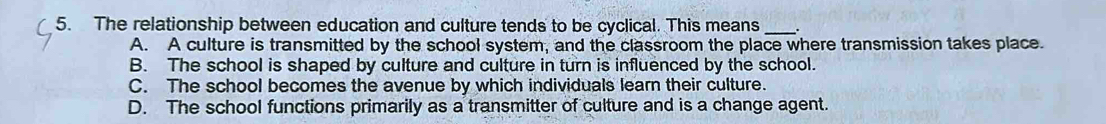 The relationship between education and culture tends to be cyclical. This means_
A. A culture is transmitted by the school system, and the classroom the place where transmission takes place.
B. The school is shaped by culture and culture in turn is influenced by the school.
C. The school becomes the avenue by which individuals learn their culture.
D. The school functions primarily as a transmitter of culture and is a change agent.