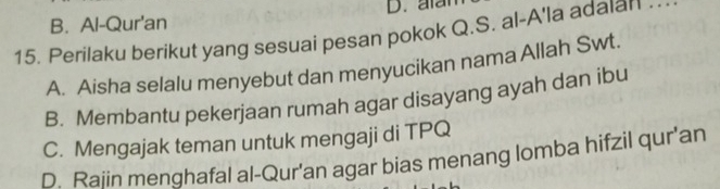 atan
B. Al-Qur'an
15. Perilaku berikut yang sesuai pesan pokok Q.S. al-A'la adaıan_
A. Aisha selalu menyebut dan menyucikan nama Allah Swt.
B. Membantu pekerjaan rumah agar disayang ayah dan ibu
C. Mengajak teman untuk mengaji di TPQ
D. Raiin menghafal al-Qur'an agar bias menang lomba hifzil qur'an