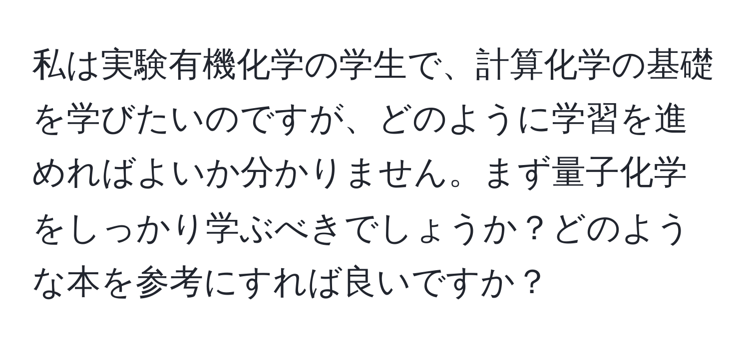 私は実験有機化学の学生で、計算化学の基礎を学びたいのですが、どのように学習を進めればよいか分かりません。まず量子化学をしっかり学ぶべきでしょうか？どのような本を参考にすれば良いですか？