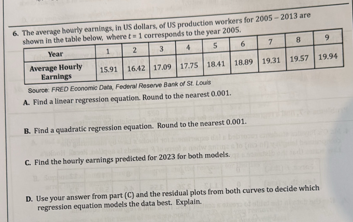 US dollars, of US production workers for 2005 - 2013 are
Source: FRED Economic Data, Federal Reserve 
A. Find a linear regression equation. Round to the nearest 0.001.
B. Find a quadratic regression equation. Round to the nearest 0.001.
C. Find the hourly earnings predicted for 2023 for both models.
D. Use your answer from part (C) and the residual plots from both curves to decide which
regression equation models the data best. Explain.