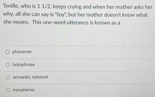 Tenille, who is 1 1/2, keeps crying and when her mother asks her
why, all she can say is "toy", but her mother doesn't know what
she means. This one-word utterance is known as a
phoneme
holophrase
semantic network
morpheme