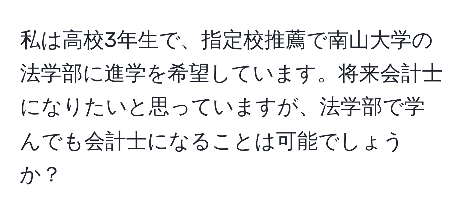 私は高校3年生で、指定校推薦で南山大学の法学部に進学を希望しています。将来会計士になりたいと思っていますが、法学部で学んでも会計士になることは可能でしょうか？