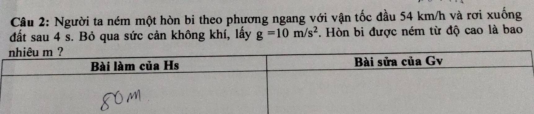 Người ta ném một hòn bi theo phương ngang với vận tốc đầu 54 km/h và rơi xuống 
đất sau 4 s. Bỏ qua sức cản không khí, lấy g=10m/s^2. Hòn bi được ném từ độ cao là bao