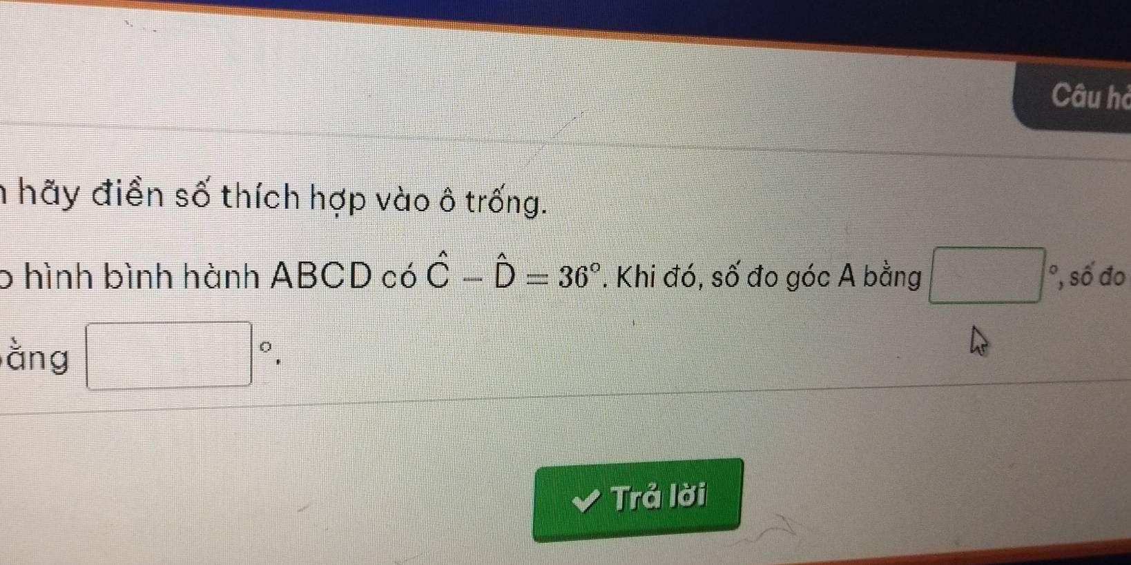 Câu hà 
h hãy điền số thích hợp vào ô trống. 
6 hình bình hành ABCD có hat C-hat D=36°. Khi đó, số đo góc A bằng □ °, số đo 
ằng □°. 
Trả lời