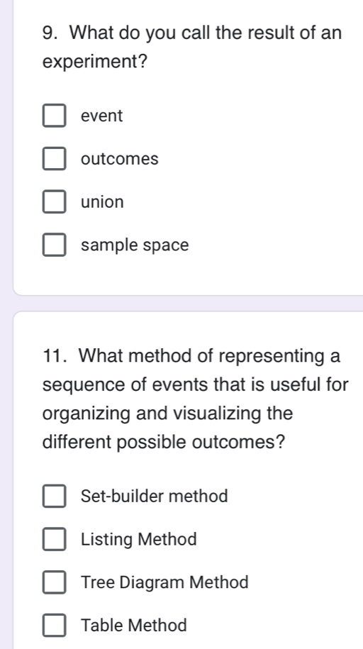 What do you call the result of an
experiment?
event
outcomes
union
sample space
11. What method of representing a
sequence of events that is useful for
organizing and visualizing the
different possible outcomes?
Set-builder method
Listing Method
Tree Diagram Method
Table Method