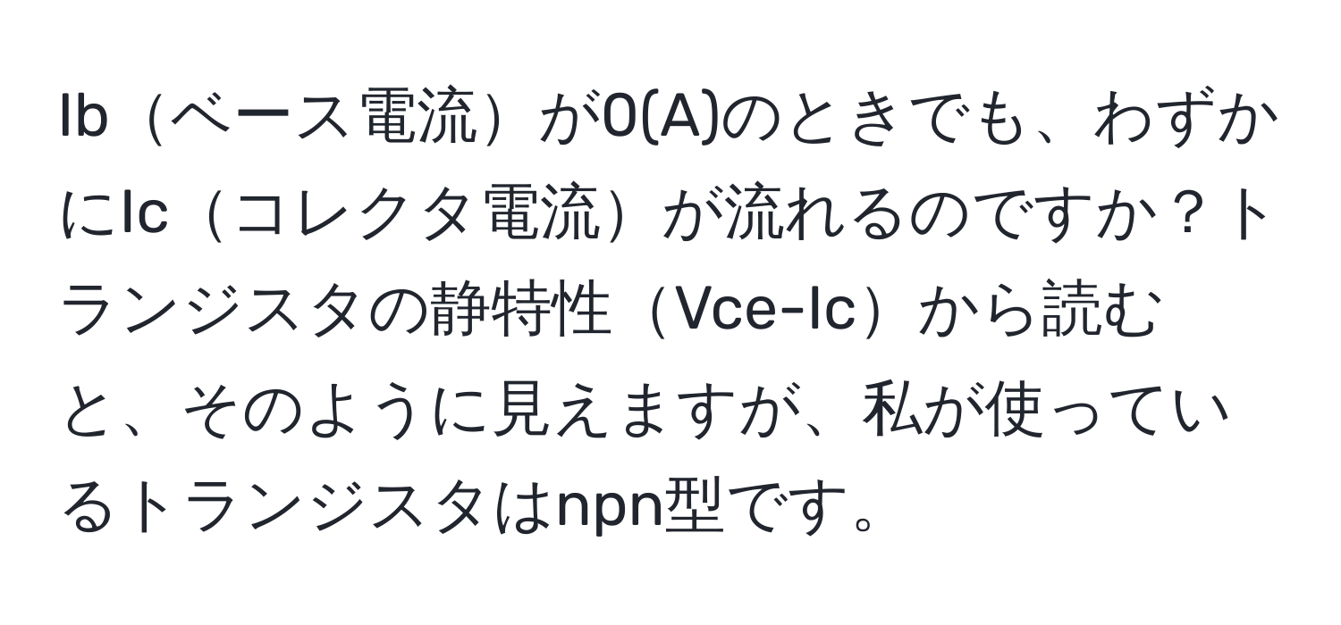 Ibベース電流が0(A)のときでも、わずかにIcコレクタ電流が流れるのですか？トランジスタの静特性Vce-Icから読むと、そのように見えますが、私が使っているトランジスタはnpn型です。