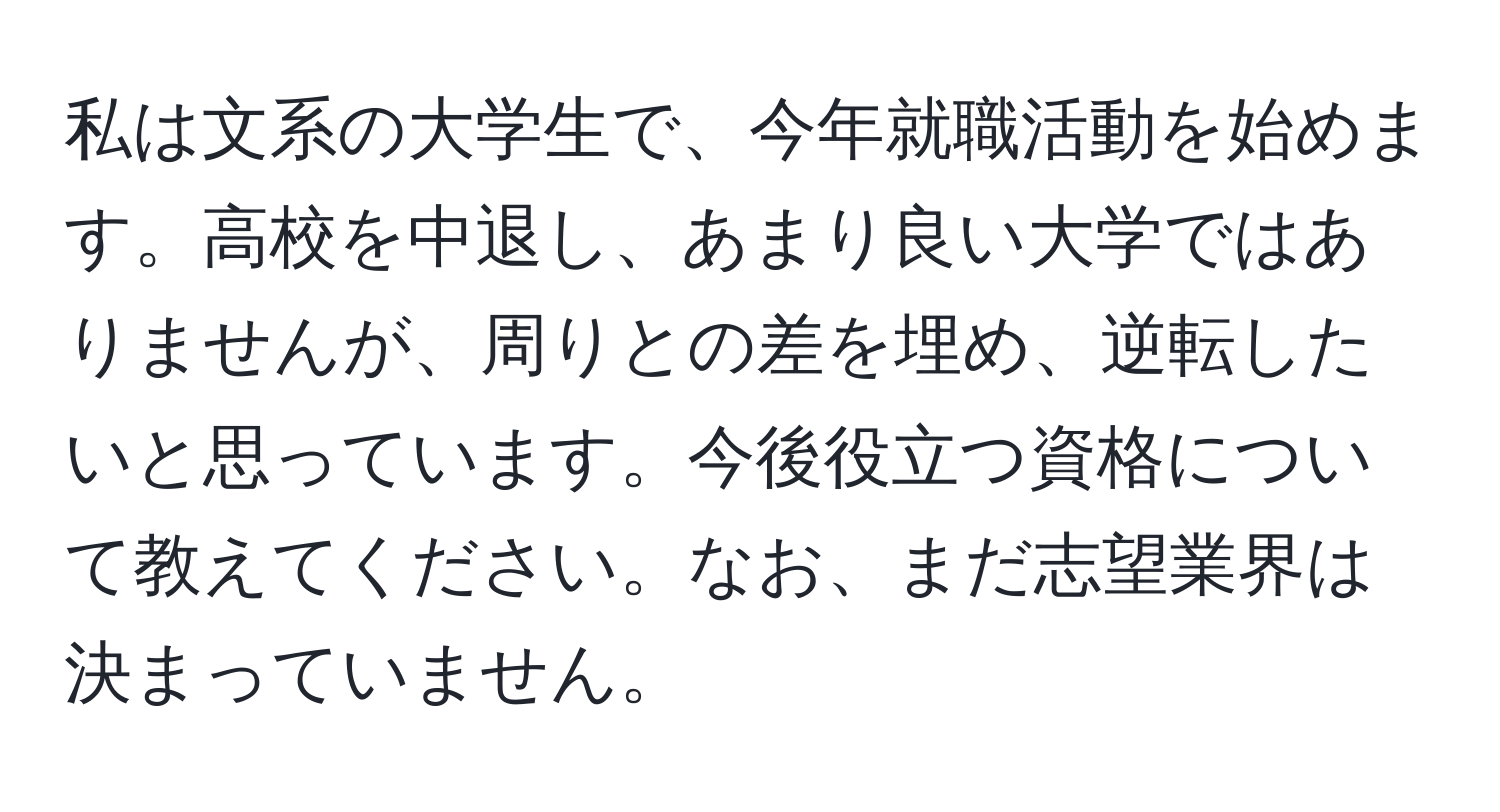 私は文系の大学生で、今年就職活動を始めます。高校を中退し、あまり良い大学ではありませんが、周りとの差を埋め、逆転したいと思っています。今後役立つ資格について教えてください。なお、まだ志望業界は決まっていません。