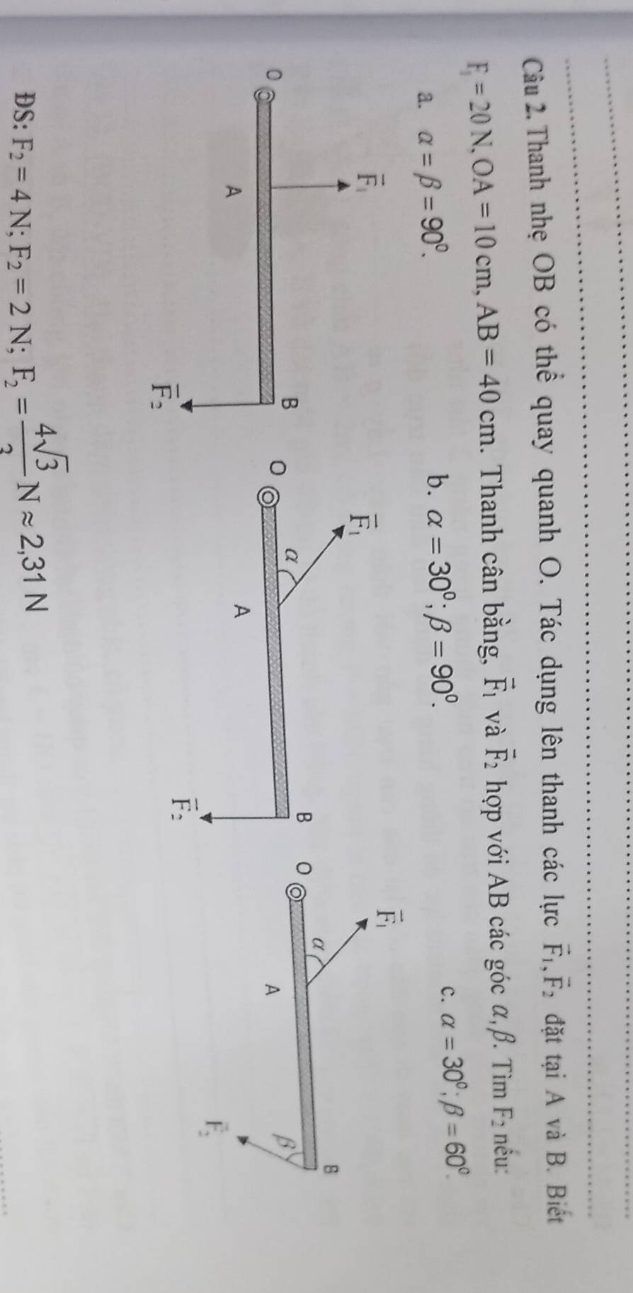 Thanh nhẹ OB có thể quay quanh O. Tác dụng lên thanh các lực vector F_1,vector F_2 đặt tại A và B. Biết
F_1=20N,OA=10cm,AB=40cm. Thanh cân bằng, vector F_1 và vector F_2 hợp với AB các góc α,β. Tìm F_2 nều:
c. alpha =30°;beta =60°.
a. alpha =beta =90°.
b. alpha =30°;beta =90°.
DS: F_2=4N;F_2=2N;F_2= 4sqrt(3)/2 Napprox 2,31N