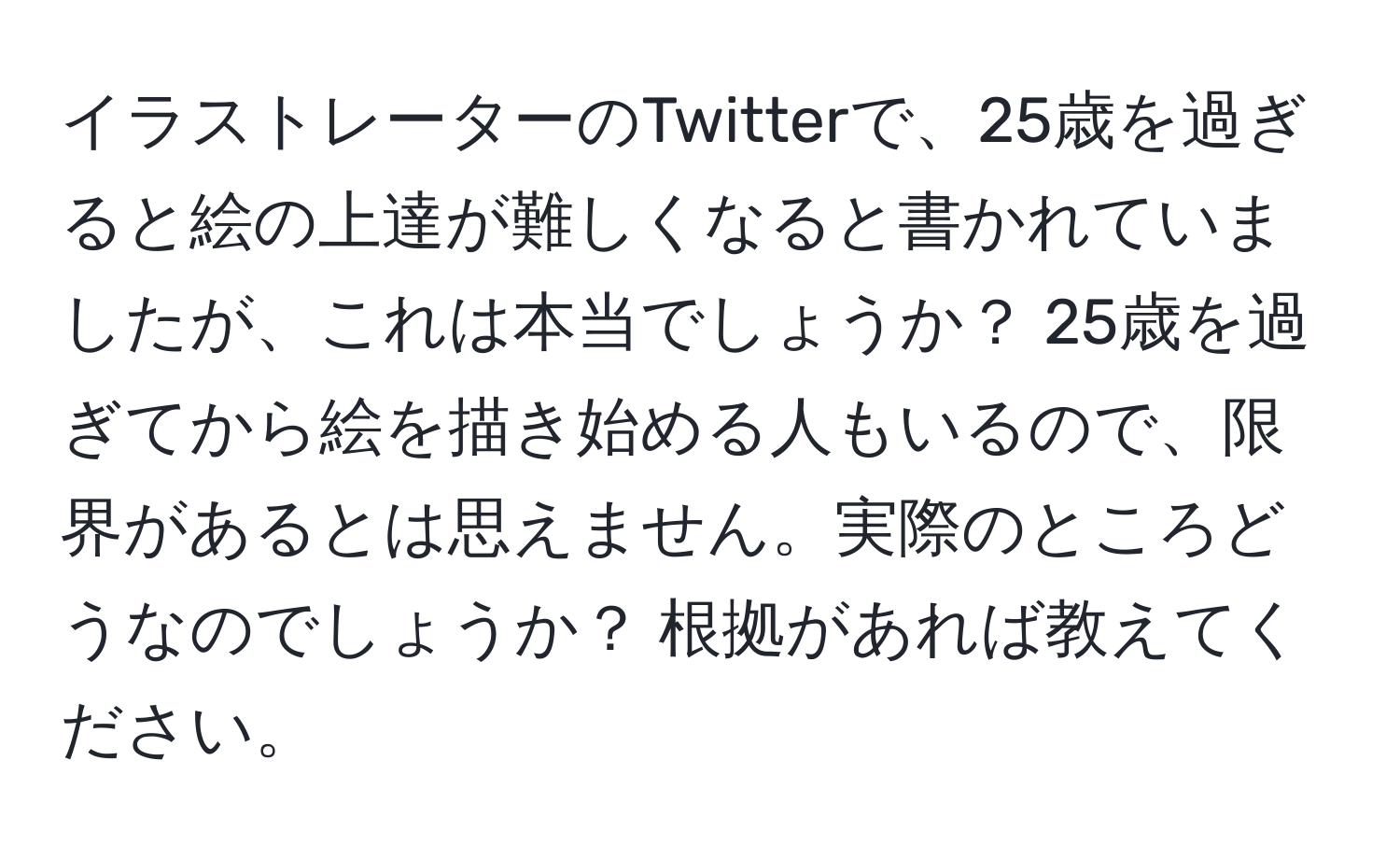 イラストレーターのTwitterで、25歳を過ぎると絵の上達が難しくなると書かれていましたが、これは本当でしょうか？ 25歳を過ぎてから絵を描き始める人もいるので、限界があるとは思えません。実際のところどうなのでしょうか？ 根拠があれば教えてください。