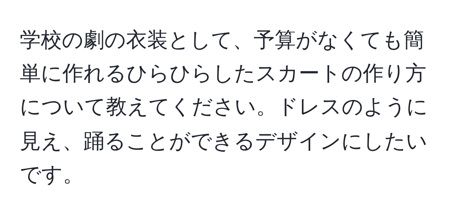 学校の劇の衣装として、予算がなくても簡単に作れるひらひらしたスカートの作り方について教えてください。ドレスのように見え、踊ることができるデザインにしたいです。