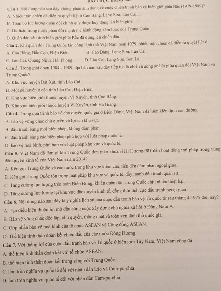 Bài thực hc 
Câu 1. Nội dung nào sau đây không phản ảnh đùng về cuộc chiến tranh bảo vệ biên giới phía Bắc (1979-1989)?
A. Nhiều trận chiến đã diễn ra quyết liệt ở Cao Băng, Lạng Sơn, Lào Cai,...
B. Toàn bộ lực lượng quân đội chính quy được huy động lên biên giới
C. Dư luận trong nước phản đối mạnh mẽ hành động xâm lược của Trung Quốc
D. Quân dân sâu tỉnh biên giới phía Bắc đã đứng lên chiến đấu.
Câu 2. Khi quân đội Trung Quốc tấn công lãnh thổ Việt Nam năm 1979, nhiều trận chiến đã diễn ra quyết liệt ở
A. Cao Bằng, Bắc Cạn, Điện Biên B. Cao Bằng, Lạng Sơn, Lào Cai.
C. Lào Cai, Quảng Ninh, Hải Phòng. D. Lào Cai, Lạng Sơn, Sơn La
Câu 3. Trong giai đoạn 1984 - 1989, địa bản nào sau đây tiếp tục là chiến trường ác liệt giữa quân đội Việt Nam và
Trung Quốc?
A. Khu vực huyện Bát Xát, tinh Lào Cai.
B. Một số huyện ở các tỉnh Lào Cai, Điện Biên
C. Khu vực biên giới thuộc huyện Vị Xuyên, tỉnh Cao Bằng
D. Khu vực biên giới thuộc huyện Vị Xuyên, tỉnh Hà Giang
Cầu 4. Trong quá trình bão vệ chủ quyền quốc gia ở Biển Đông, Việt Nam đã luôn kiên định con đường
A. bảo vệ vững chắc chủ quyền và lợi ích khu vực
B. đấu tranh bằng mọi biện pháp, không đàm phán
C. đầu tranh bằng các biện pháp phù hợp với luật pháp quốc tế.
D. bảo vệ hoà bình, phù hợp với luật pháp khu vực và quốc tế,
Câu 5. Việt Nam đã làm gì khi Trung Quốc đưa giản khoan Hải Dương-981 đến hoạt động trái phép trong vùng
đặc quyền kinh tế của Việt Nam năm 2014?
A. Kêu gọi Trung Quốc và các nước trong khu vực kiểm chế, tiền đến đàm phán ngoại giao.
B. Kêu gọi Trung Quốc tôn trọng luật pháp khu vực và quốc tế, đầy mạnh đầu tranh quân sự
C. Tăng cường lực lượng trên toàn Biển Đông, khiến quân đội Trung Quốc chịu nhiều thiệt hại
D. Tăng cường lực lượng tại khu vực đặc quyền kinh tế, đồng thời tích cực đấu tranh ngoại giao.
Câu 6. Nội dung nào sau đây là ý nghĩa lịch sử của cuộc đầu tranh bảo vệ Tổ quốc từ sau tháng 4-1975 đến nay?
A. Tạo điều kiện thuận lợi mở đầu công cuộc xây dựng chủ nghĩa xã hội ở Đông Nam Á.
B. Bảo vệ vững chắc độc lập, chủ quyền, thống nhất và toàn vẹn lãnh thổ quốc gia
C. Góp phần bảo vệ hoà bình của tổ chức ASEAN và Cộng đồng ASEAN.
D. Thể hiện tinh thần đoàn kết chiến đấu của các nước Đông Dương.
Câu 7. Với thắng lợi của cuộc đầu tranh bảo vệ Tổ quốc ở biên giới Tây Nam, Việt Nam cũng đã
A. thể hiện tinh thần đoàn kết với tổ chức ASEAN.
B. thể hiện tinh thần đoàn kết trong sáng với Trung Quốc.
C. làm tròn nghĩa vụ quốc tế đối với nhân dân Lào và Cam-pu-chia.
D. làm tròn nghĩa vụ quốc tế đối với nhân dân Cam-pu-chia