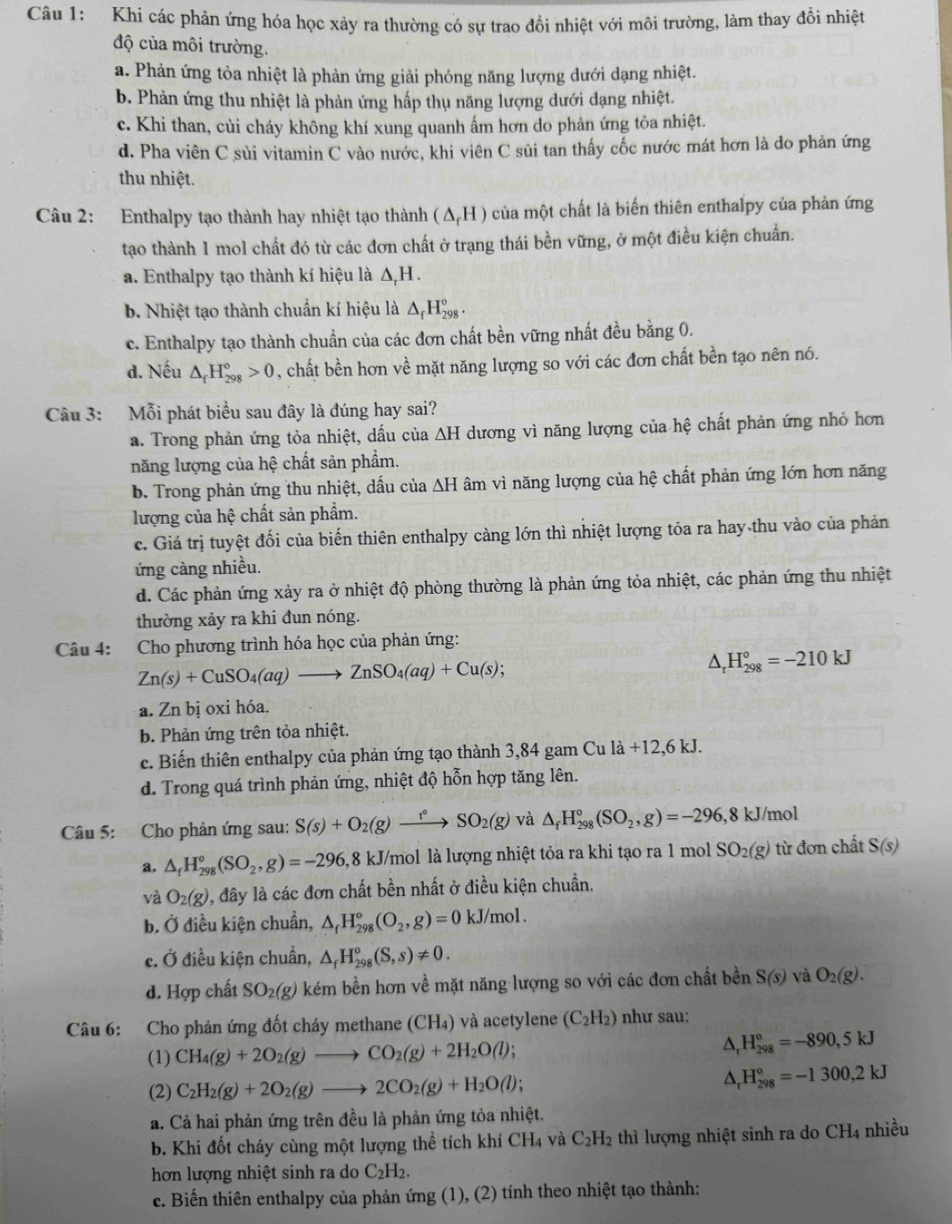 Khi các phản ứng hóa học xảy ra thường có sự trao đồi nhiệt với môi trường, làm thay đổi nhiệt
độ của môi trường.
a. Phản ứng tỏa nhiệt là phản ứng giải phóng năng lượng dưới dạng nhiệt.
b. Phản ứng thu nhiệt là phản ứng hấp thụ năng lượng dưới đạng nhiệt.
c. Khi than, củi cháy không khí xung quanh ấm hơn do phản ứng tỏa nhiệt.
d. Pha viên C sùi vitamin C vào nước, khi viên C sủi tan thấy cốc nước mát hơn là do phản ứng
thu nhiệt.
Câu 2: Enthalpy tạo thành hay nhiệt tạo thành (△ _rH) của một chất là biến thiên enthalpy của phản ứng
tạo thành 1 mol chất đó từ các đơn chất ở trạng thái bền vững, ở một điều kiện chuẩn.
a. Enthalpy tạo thành kí hiệu là Δ,H .
b. Nhiệt tạo thành chuẩn kí hiệu là △ _fH_(298)°.
c. Enthalpy tạo thành chuẩn của các đơn chất bền vững nhất đều bằng 0.
d. Nếu △ _fH_(298)°>0 , chất bền hơn về mặt năng lượng so với các đơn chất bền tạo nên nó.
Câu 3: Mỗi phát biểu sau đây là đúng hay sai?
a. Trong phản ứng tỏa nhiệt, dấu của △ H dương vì năng lượng của hệ chất phản ứng nhỏ hơn
năng lượng của hệ chất sản phẩm.
b. Trong phản ứng thu nhiệt, dấu của △ H âm vì năng lượng của hệ chất phản ứng lớn hơn năng
lượng của hệ chất sản phẩm.
c. Giá trị tuyệt đối của biến thiên enthalpy càng lớn thì nhiệt lượng tỏa ra hay thu vào của phản
ứng càng nhiều.
d. Các phản ứng xảy ra ở nhiệt độ phòng thường là phản ứng tỏa nhiệt, các phản ứng thu nhiệt
thường xảy ra khi đun nóng.
Câu 4: Cho phương trình hóa học của phản ứng:
Zn(s)+CuSO_4(aq)to ZnSO_4(aq)+Cu(s);
△ _rH_(298)°=-210kJ
a. Zn bị oxi hóa.
b. Phản ứng trên tỏa nhiệt.
c. Biến thiên enthalpy của phản ứng tạo thành 3,84 gam Cu la+12,6kJ.
d. Trong quá trình phản ứng, nhiệt độ hỗn hợp tăng lên.
Câu 5: Cho phản ứng sau: S(s)+O_2(g)xrightarrow t°SO_2(g) và △ _fH_(298)°(SO_2,g)=-296,8kJ/mol
a. △ _fH_(298)°(SO_2,g)=-296, 1 8 kJ/mol là lượng nhiệt tỏa ra khi tạo ra 1 mol SO_2(g) từ đơn chất S(s)
và O_2(g) 0, đây là các đơn chất bền nhất ở điều kiện chuẩn.
b. Ở điều kiện chuẩn, △ _fH_(298)°(O_2,g)=0 kJ/mol .
c. Ở điều kiện chuẩn, △ _fH_(298)°(S,s)!= 0.
d. Hợp chất SO_2(g) kém bền hơn về mặt năng lượng so với các đơn chất bền S(s) và O_2(g).
Câu 6: Cho phản ứng đốt cháy methane (CH₄) và acetylene (C_2H_2) như sau:
(1) CH_4(g)+2O_2(g)to CO_2(g)+2H_2O(l);
H_(298)^0=-890,5kJ
(2) C_2H_2(g)+2O_2(g)to 2CO_2(g)+H_2O(l);
△ _rH_(298)°=-1300,2kJ
a. Cả hai phản ứng trên đều là phản ứng tỏa nhiệt.
b. Khi đốt cháy cùng một lượng thể tích khí CH_4 và C_2H_2 t hì lượng nhiệt sinh ra do CH_4 nhiều
hơn lượng nhiệt sinh ra do C_2H_2.
c. Biến thiên enthalpy của phản ứng (1), (2) tính theo nhiệt tạo thành: