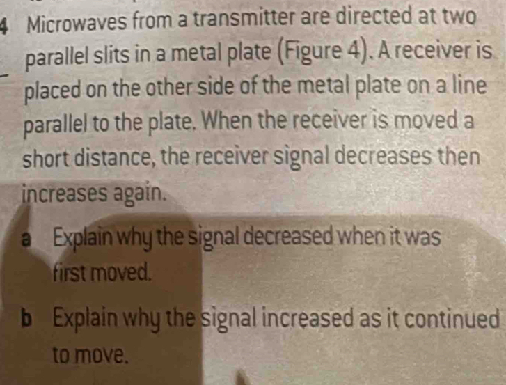 Microwaves from a transmitter are directed at two 
parallel slits in a metal plate (Figure 4). A receiver is 
placed on the other side of the metal plate on a line 
parallel to the plate. When the receiver is moved a 
short distance, the receiver signal decreases then 
increases again. 
a Explain why the signal decreased when it was 
first moved. 
b Explain why the signal increased as it continued 
to move.