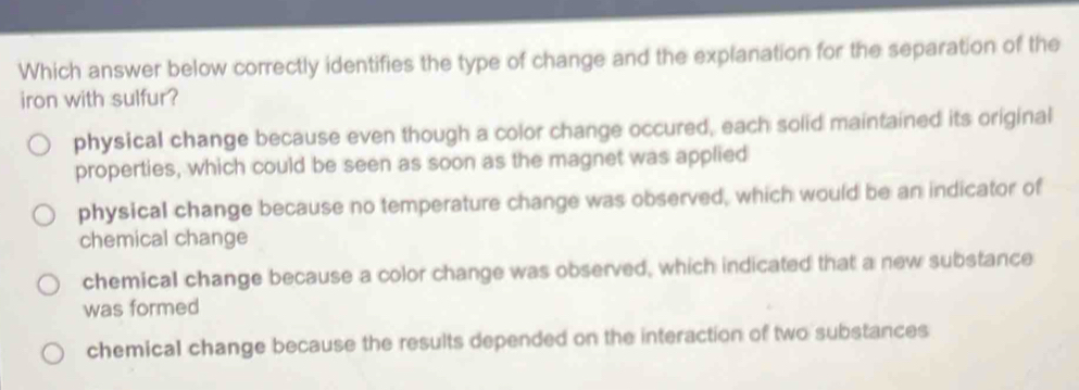 Which answer below correctly identifies the type of change and the explanation for the separation of the
iron with sulfur?
physical change because even though a color change occured, each solid maintained its original
properties, which could be seen as soon as the magnet was applied
physical change because no temperature change was observed, which would be an indicator of
chemical change
chemical change because a color change was observed, which indicated that a new substance
was formed
chemical change because the results depended on the interaction of two substances