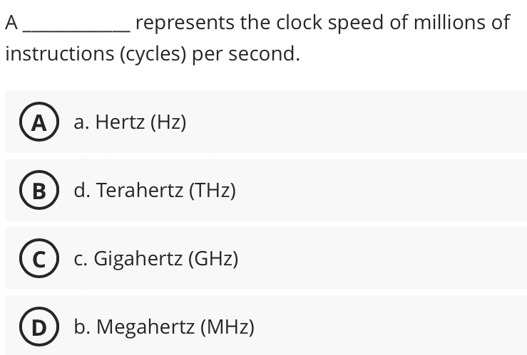 A _represents the clock speed of millions of
instructions (cycles) per second.
A  a. Hertz (Hz)
B ) d. Terahertz (THz)
C c. Gigahertz (GHz)
D b. Megahertz (MHz)