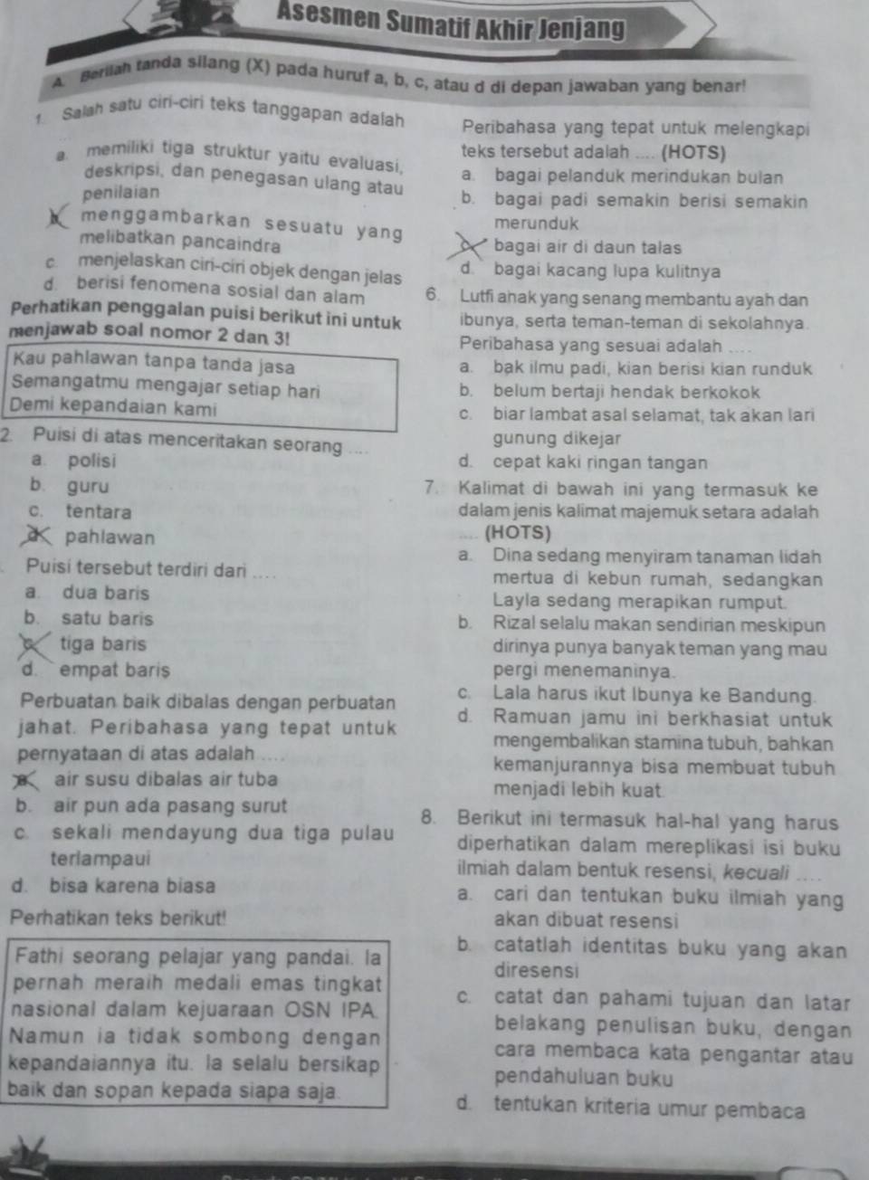 Asesmen Sumatif Akhir Jenjang
A. Berah tanda silang (X) pada huruf a, b, c, atau d di depan jawaban yang benar!
1. Salah satu ciri-ciri teks tanggapan adalah Peribahasa yang tepat untuk melengkapi
a. memiliki tiga struktur yaitu evaluasi. teks tersebut adalah .... (HOTS)
a. bagai pelanduk merindukan bulan
deskripsi, dan penegasan ulang atau
penilaian
b. bagai padi semakin berisi semakin
merunduk
menggambarkan sesuatu yang a 
melibatkan pancaindra bagai air di daun talas
c menjelaskan ciri-ciri objek dengan jelas d. ` bagai kacang lupa kulitnya
d  berisi fenomena sosial dan alam 6. Lutfi ahak yang senang membantu ayah dan
Perhatikan penggalan puisi berikut ini untuk ibunya, serta teman-teman di sekolahnya.
menjawab soal nomor 2 dan 3! Peribahasa yang sesuai adalah
Kau pahlawan tanpa tanda jasa a. bak ilmu padi, kian berisi kian runduk
Semangatmu mengajar setiap hari b. belum bertaji hendak berkokok
Demi kepandaian kami c. biar lambat asal selamat, tak akan lari
gunung dikejar
2. Puisi di atas menceritakan seorang ... d. cepat kaki ringan tangan
a polisi
b. guru 7. Kalimat di bawah ini yang termasuk ke
c. tentara dalam jenis kalimat majemuk setara adalah
d pahlawan (HOTS)
a. Dina sedang menyiram tanaman lidah
Puisi tersebut terdiri dari .... mertua di kebun rumah, sedangkan
a dua baris Layla sedang merapikan rumput.
b. satu baris b. Rizal selalu makan sendirian meskipun
tiga baris dirinya punya banyak teman yang mau
d. `` empat baris pergi menemaninya.
Perbuatan baik dibalas dengan perbuatan c. Lala harus ikut Ibunya ke Bandung.
jahat. Peribahasa yang tepat untuk d. Ramuan jamu ini berkhasiat untuk
mengembalikan stamina tubuh, bahkan
pernyataan di atas adalah . . . kemanjurannya bisa membuat tubuh
air susu dibalas air tuba menjadi lebih kuat.
b. air pun ada pasang surut 8. Berikut ini termasuk hal-hal yang harus
c. sekali mendayung dua tiga pulau diperhatikan dalam mereplíkasi isi buku
terlampaui ilmiah dalam bentuk resensi, kecuali
d. bisa karena biasa a. cari dan tentukan buku ilmiah yang
Perhatikan teks berikut! akan dibuat resensi
b. catatlah identitas buku yang akan
Fathi seorang pelajar yang pandai. la
diresensi
pernah meraih medali emas tingkat c. catat dan pahami tujuan dan latar
nasional dalam kejuaraan OSN IPA belakang penulisan buku, dengan
Namun ia tidak sombong dengan cara membaca kata pengantar atau
kepandaiannya itu. la selalu bersikap pendahuluan buku
baik dan sopan kepada siapa saja. d. tentukan kriteria umur pembaca