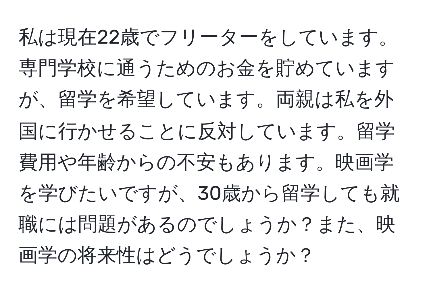 私は現在22歳でフリーターをしています。専門学校に通うためのお金を貯めていますが、留学を希望しています。両親は私を外国に行かせることに反対しています。留学費用や年齢からの不安もあります。映画学を学びたいですが、30歳から留学しても就職には問題があるのでしょうか？また、映画学の将来性はどうでしょうか？