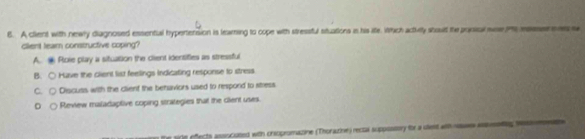 A client with newly diagnosed essential hypertension is learning to cope with stressful situations in his life. Which acthily shoult the pooical wae P rers s
client lear constructive coping?
A. Roie play a situation the client identifies as stressful
B. ○ Have the client list feellings Indicating response to stress
C. Discuss with the client the benaviors used to respond to stress
Review maladaptive coping strategies that the cient uses.
the sile effects ansocosed with crsopromazine (Thorazine) recta suppossory for a uiest with nses asssetng hesieen