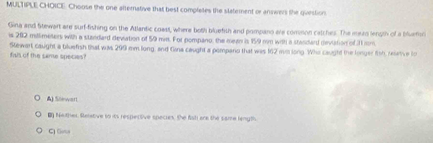 Choose the one aiternative that best completes the statement or answers the question.
Gina and Stewart are surf-fishing on the Atlantic coast, where both bluefish and pompano are common catches. The mean length of a bluefisr
is 202 millimeters with a standard deviation of 59 mm. For pompano, the mean is 159 mm with a standard deviation of 11 mm.
Stewart caught a bluefish that was 299 mm long, and Gina caught a pompand that was 162 mm long. Who caught the lenger fish, relative to
fish of the same species?
A) Stewart
B) Neither. Relative to its respective species, the fisti are the same length.
C) Gerus