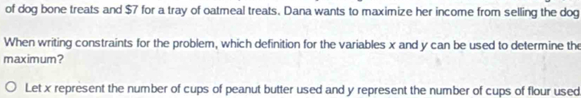 of dog bone treats and $7 for a tray of oatmeal treats. Dana wants to maximize her income from selling the dog 
When writing constraints for the problem, which definition for the variables x and y can be used to determine the 
maximum? 
Let x represent the number of cups of peanut butter used and y represent the number of cups of flour used