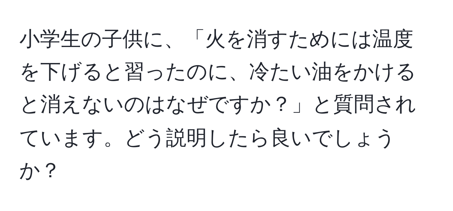 小学生の子供に、「火を消すためには温度を下げると習ったのに、冷たい油をかけると消えないのはなぜですか？」と質問されています。どう説明したら良いでしょうか？