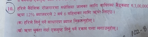 10.) हरिले वैदेशिक रोजगारमा मलेसिया जानका लागि वाणिज्य बैङ्कबाट रु. 3,00,000
ऋण 12% ब्याजदरले 2 वर्ष 6 महिनाका लाणशि ऋण लिएछ। 
(क) हरिले तिर्नु पर्ने साधारण ब्याज निक़ाल्तुहोस् । 
(ख) ऋण चूरकता गर्दा एकमुष्ट तिर्नुपर्ने रकम पत्ता लगाउनुहोस्।