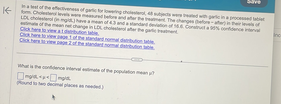 Save 
In a test of the effectiveness of garlic for lowering cholesterol, 48 subjects were treated with garlic in a processed tablet 
form. Cholesterol levels were measured before and after the treatment. The changes (before - after) in their levels of 
LDL cholesterol (in mg/dL) have a mean of 4.3 and a standard deviation of 16.6. Construct a 95% confidence interval 
estimate of the mean net change in LDL cholesterol after the garlic treatment. 
Click here to view a t distribution table. Inc 
Click here to view page 1 of the standard normal distribution table. 
Click here to view page 2 of the standard normal distribution table. 
What is the confidence interval estimate of the population mean μ?
□ mg/dL
(Round to two decimal places as needed.)