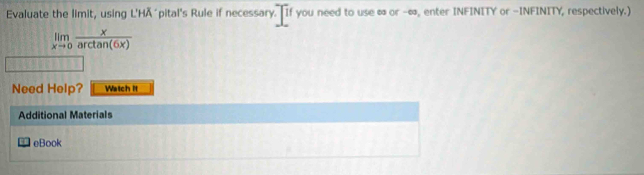 Evaluate the limit, using L'HÄ´pital's Rule if necessary. If you need to use ∞ or -∞, enter INFINITY or -INFINITY, respectively.)
limlimits _xto 0 x/arctan (6x) 
Need Help? Watch if 
Additional Materials 
eBook