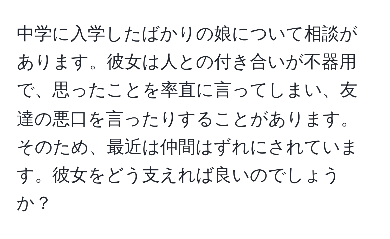 中学に入学したばかりの娘について相談があります。彼女は人との付き合いが不器用で、思ったことを率直に言ってしまい、友達の悪口を言ったりすることがあります。そのため、最近は仲間はずれにされています。彼女をどう支えれば良いのでしょうか？