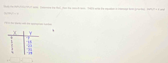 Study the INPUT/OUTPUT table. Determine the RoC, then the zero-th term. THEN write the equation in intercept form (y=a+bx) INPU T=x and 
OUTPUT =YI
Fill in the blanks with the appropriate number.
y=