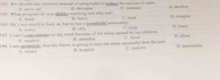 We should take showers instead of using baths to reduce the amount of water.
A. grow up. B. decrease C. increase D. develop
143. What program do you dislike watching and why not?
A. think B. fancy C. want D. imagine
144. He's not much to look at, but he has a wonderful personality.
A. notsy B. silly C. cozy
D. lousy
145. I can’t concentrate on my work because of the noise caused by my children.
A. neglect B. abandon C. focus D. allow
146. I am optimistic that the future is going to turn out more successful than the past.
A. afraid B. hopeful C. realistic D. pessimistic