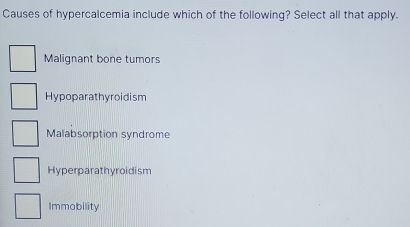 Causes of hypercalcemia include which of the following? Select all that apply.
Malignant bone tumors
Hypoparathyroidism
Malabsorption syndrome
Hyperparathyroidism
Immobility