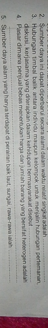 Sumber daya ini dapat diperbarui secara alami dalam waktu relatif singkat adalah_ 
3. Hubungan timbal balik antara individu maupun kelompok untuk menjalin hubungan pertemanan, 
diskusi, kerjasama yang diterapkan dalam kehidupan bermasyarakat disebut_ 
_ 
4. Pasar dimana penjual bebas menentukan harga dan jumlah barang yang bersifat heterogen adalah 
5. Sumber daya alam yang hanya terdapat di perairan baik laut, sungai, rawa-rawa ialah_