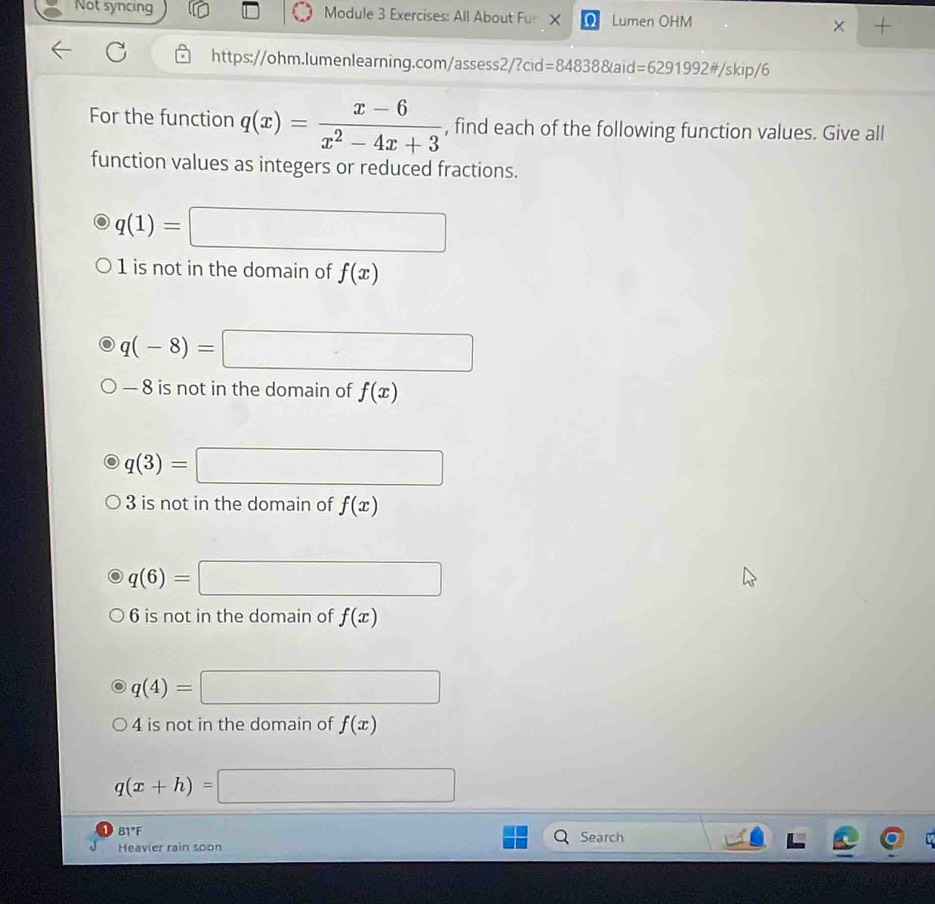 Not syncing Module 3 Exercises: All About Fur X Q Lumen OHM 
× 
https://ohm.lumenlearning.com/assess2/?cid=84838&aid =6291992# /skip/6 
For the function q(x)= (x-6)/x^2-4x+3  , find each of the following function values. Give all 
function values as integers or reduced fractions.
q(1)=□
1 is not in the domain of f(x)
q(-8)= □
— 8 is not in the domain of f(x)
q(3)= □
3 is not in the domain of f(x)
q(6)= =□
6 is not in the domain of f(x)
q(4)= □
4 is not in the domain of f(x)
q(x+h)= =□
31°
Heavier rain soon Search