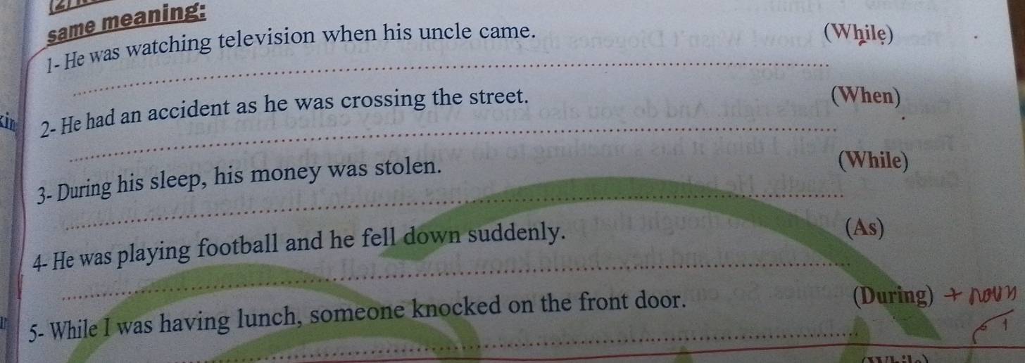 same meaning: 
_ 
1-He was watching television when his uncle came. 
(While) 
_ 
kin 2- He had an accident as he was crossing the street. 
(When) 
3- During his sleep, his money was stolen. 
(While) 
_ 
4- He was playing football and he fell down suddenly. 
(As) 
_ 
5- While I was having lunch, someone knocked on the front door. 
(During) + Λいη 
1