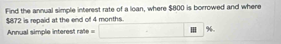 Find the annual simple interest rate of a loan, where $800 is borrowed and where
$872 is repaid at the end of 4 months. 
Annual simple interest rate = □ %