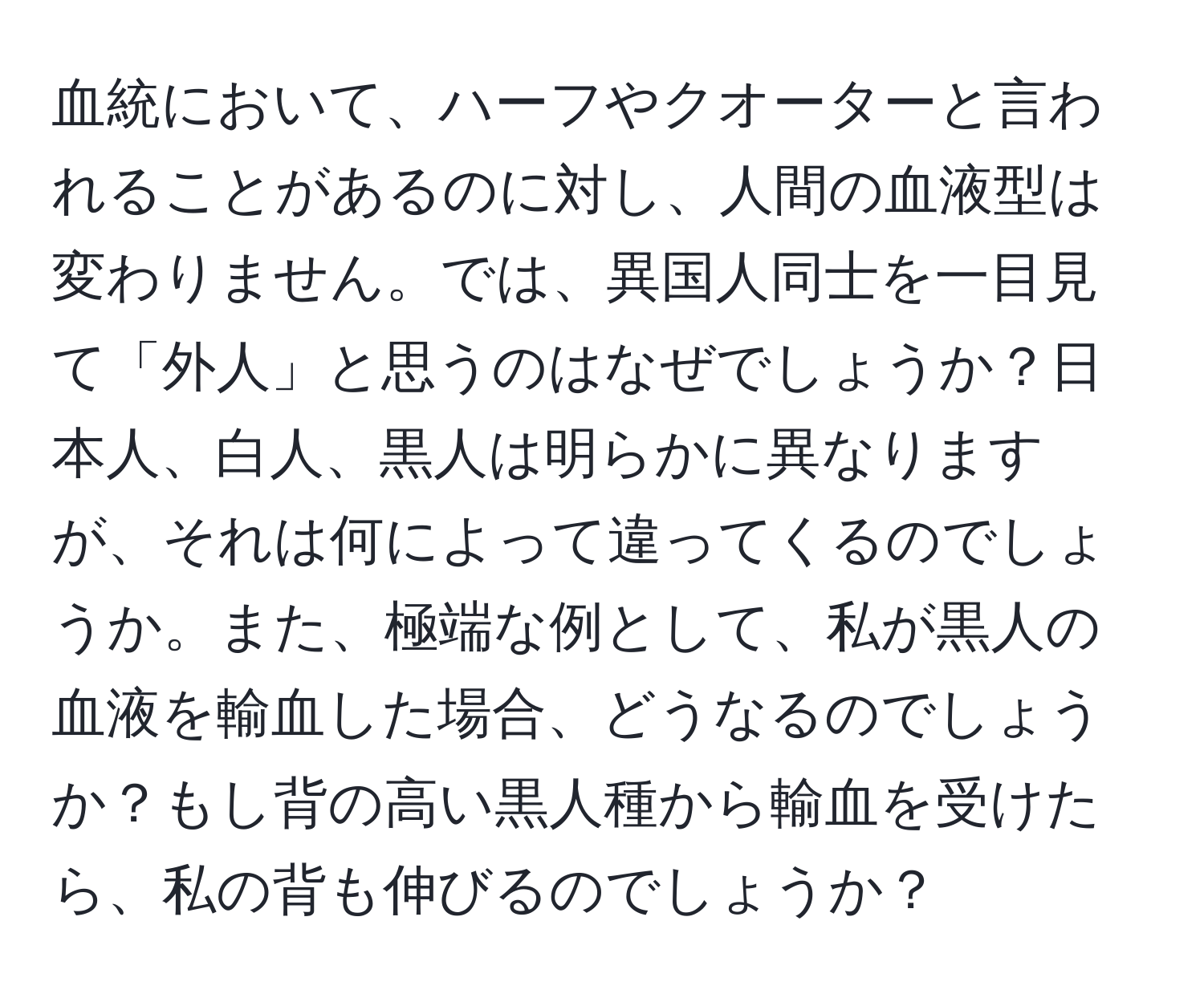 血統において、ハーフやクオーターと言われることがあるのに対し、人間の血液型は変わりません。では、異国人同士を一目見て「外人」と思うのはなぜでしょうか？日本人、白人、黒人は明らかに異なりますが、それは何によって違ってくるのでしょうか。また、極端な例として、私が黒人の血液を輸血した場合、どうなるのでしょうか？もし背の高い黒人種から輸血を受けたら、私の背も伸びるのでしょうか？